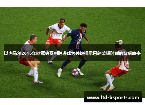 以内马尔2015年欧冠决赛制胜进球为关键揭示巴萨荣耀时刻的背后故事
