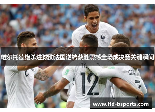 维尔托德绝杀进球助法国逆转获胜震撼全场成决赛关键瞬间