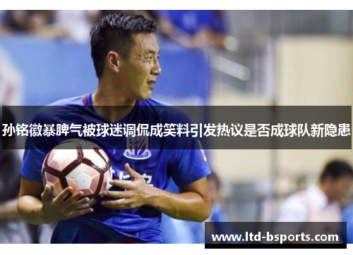 孙铭徽暴脾气被球迷调侃成笑料引发热议是否成球队新隐患