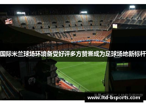 国际米兰球场环境备受好评多方赞誉成为足球场地新标杆