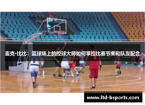 麦克·比比：篮球场上的控球大师如何掌控比赛节奏和队友配合