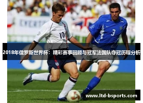 2018年俄罗斯世界杯：精彩赛事回顾与冠军法国队夺冠历程分析