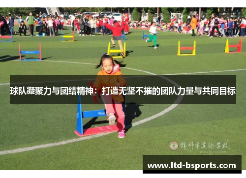 球队凝聚力与团结精神：打造无坚不摧的团队力量与共同目标