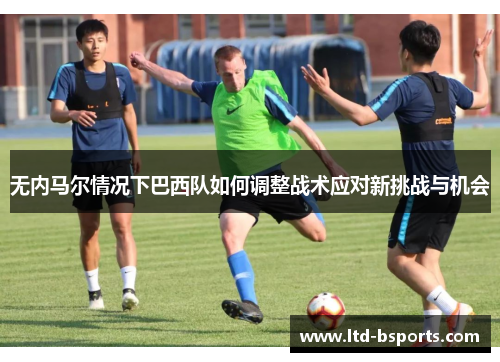 无内马尔情况下巴西队如何调整战术应对新挑战与机会