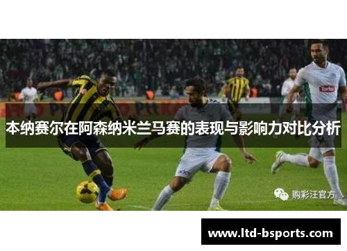 本纳赛尔在阿森纳米兰马赛的表现与影响力对比分析