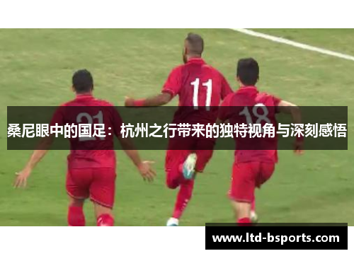 桑尼眼中的国足：杭州之行带来的独特视角与深刻感悟