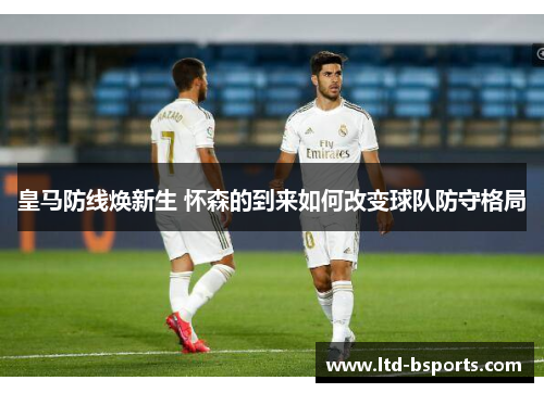 皇马防线焕新生 怀森的到来如何改变球队防守格局