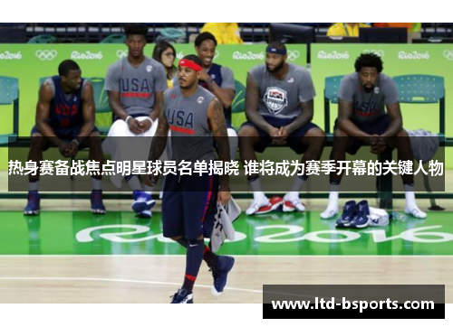 热身赛备战焦点明星球员名单揭晓 谁将成为赛季开幕的关键人物