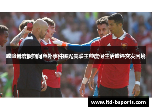 滕哈赫度假期间意外事件曝光曼联主帅度假生活遭遇突发困境