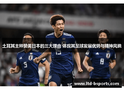 土耳其主帅赞美日本的三大理由 体现其足球发展优势与精神风貌