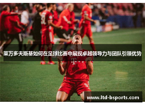 莱万多夫斯基如何在足球比赛中展现卓越领导力与团队引领优势